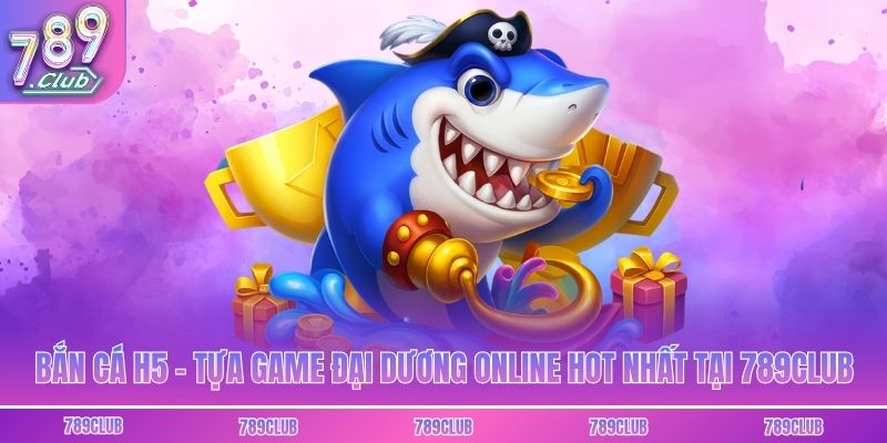 Bắn Cá H5 - Tựa Game Đại Dương Online Hot Nhất Tại 789club